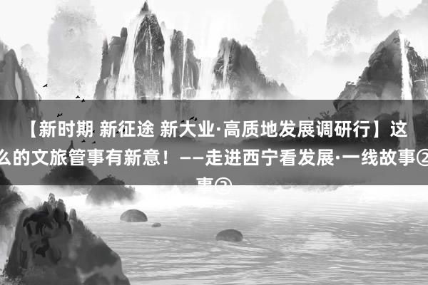 【新时期 新征途 新大业·高质地发展调研行】这么的文旅管事有新意！——走进西宁看发展·一线故事②