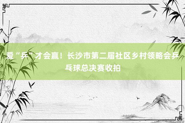 爱“乒”才会赢！长沙市第二届社区乡村领略会乒乓球总决赛收拍
