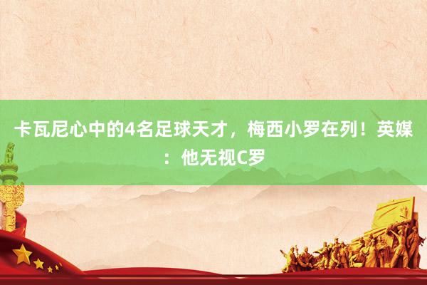 卡瓦尼心中的4名足球天才，梅西小罗在列！英媒：他无视C罗