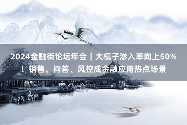 2024金融街论坛年会｜大模子渗入率向上50%！销售、问答、风控成金融应用热点场景