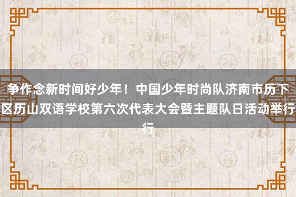 争作念新时间好少年！中国少年时尚队济南市历下区历山双语学校第六次代表大会暨主题队日活动举行