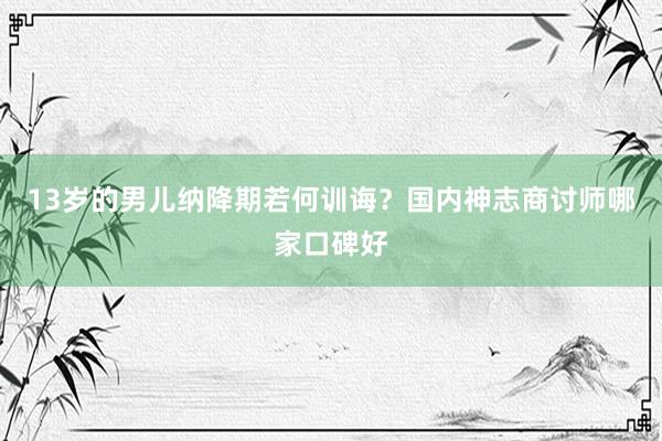 13岁的男儿纳降期若何训诲？国内神志商讨师哪家口碑好