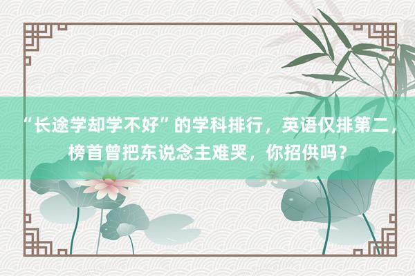 “长途学却学不好”的学科排行，英语仅排第二，榜首曾把东说念主难哭，你招供吗？