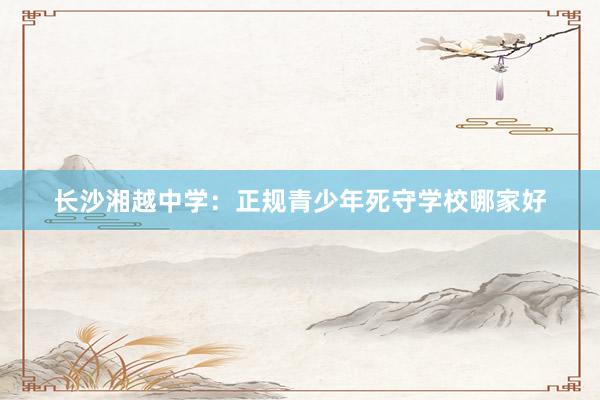 长沙湘越中学：正规青少年死守学校哪家好