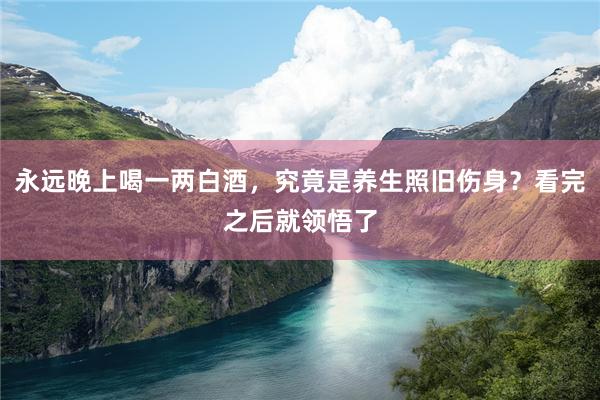 永远晚上喝一两白酒，究竟是养生照旧伤身？看完之后就领悟了