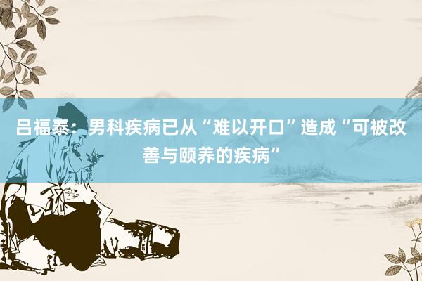 吕福泰：男科疾病已从“难以开口”造成“可被改善与颐养的疾病”