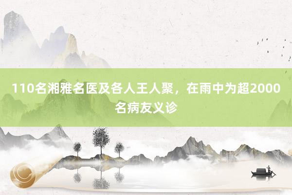 110名湘雅名医及各人王人聚，在雨中为超2000名病友义诊