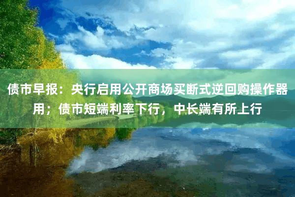 债市早报：央行启用公开商场买断式逆回购操作器用；债市短端利率下行，中长端有所上行