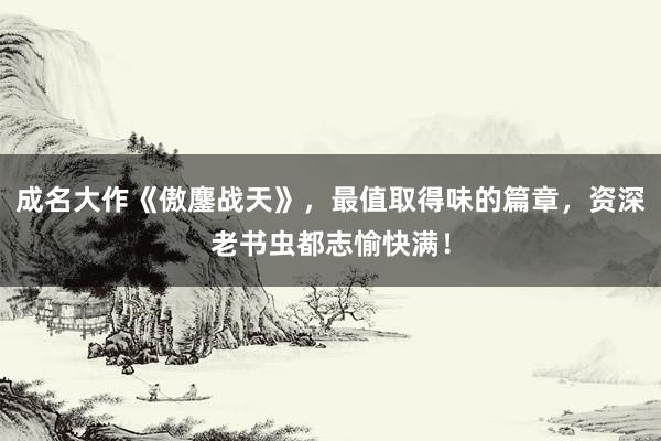 成名大作《傲鏖战天》，最值取得味的篇章，资深老书虫都志愉快满！
