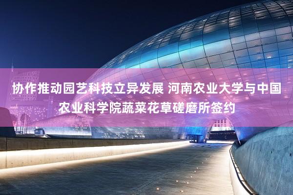 协作推动园艺科技立异发展 河南农业大学与中国农业科学院蔬菜花草磋磨所签约