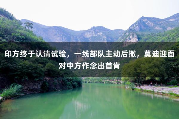 印方终于认清试验，一线部队主动后撤，莫迪迎面对中方作念出首肯