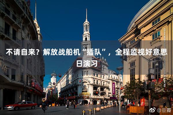 不请自来？解放战船机“插队”，全程监视好意思日演习