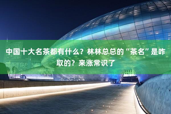 中国十大名茶都有什么？林林总总的“茶名”是咋取的？来涨常识了