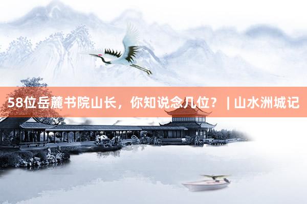 58位岳麓书院山长，你知说念几位？ | 山水洲城记