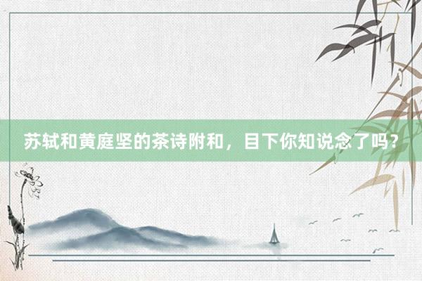 苏轼和黄庭坚的茶诗附和，目下你知说念了吗？