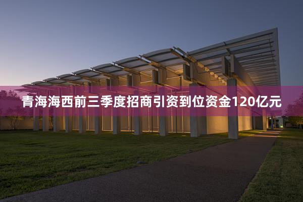 青海海西前三季度招商引资到位资金120亿元