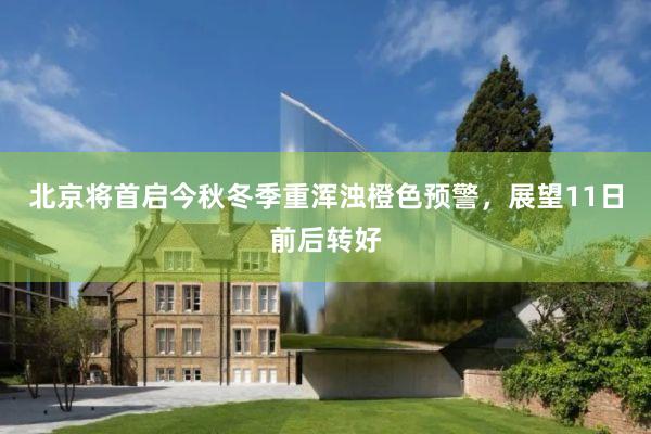 北京将首启今秋冬季重浑浊橙色预警，展望11日前后转好