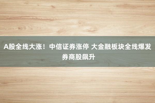 A股全线大涨！中信证券涨停 大金融板块全线爆发 券商股飙升