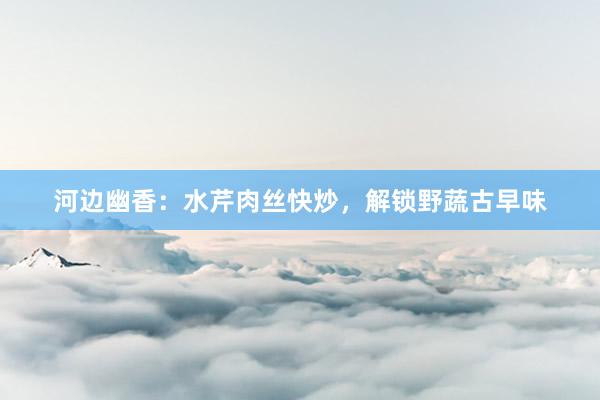 河边幽香：水芹肉丝快炒，解锁野蔬古早味