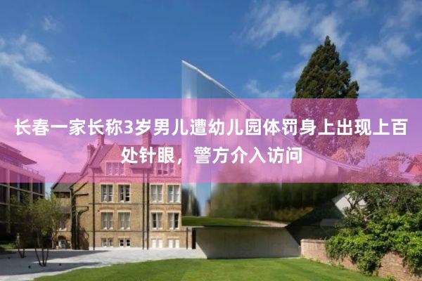 长春一家长称3岁男儿遭幼儿园体罚身上出现上百处针眼，警方介入访问