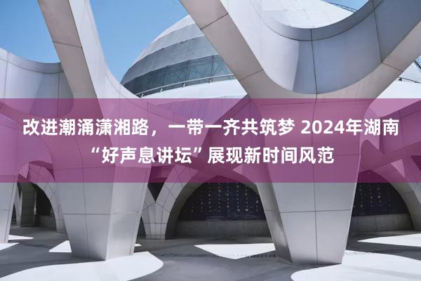 改进潮涌潇湘路,一带一齐共筑梦 2024年湖南“好声息讲坛”展现新时间风范