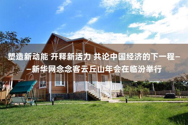 塑造新动能 开释新活力 共论中国经济的下一程——新华网念念客云丘山年会在临汾举行