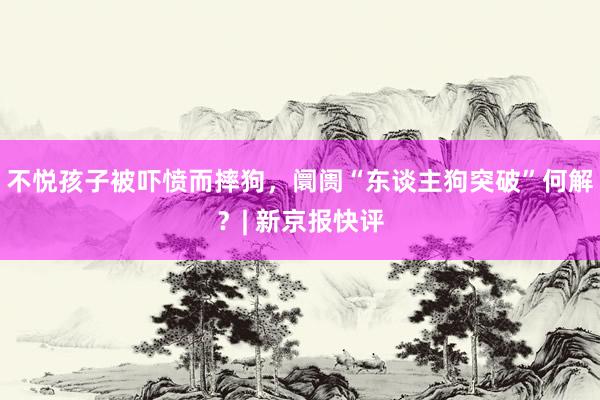 不悦孩子被吓愤而摔狗，阛阓“东谈主狗突破”何解？| 新京报快评