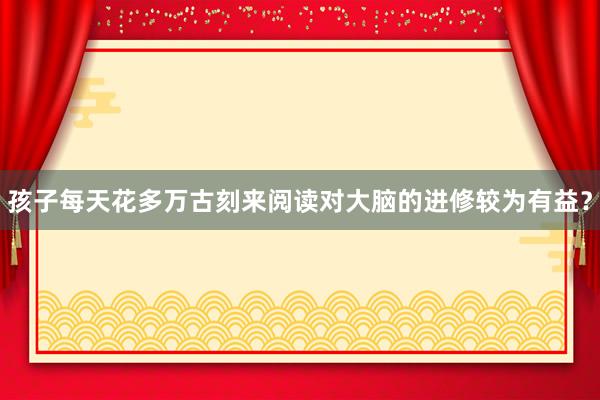 孩子每天花多万古刻来阅读对大脑的进修较为有益？