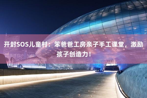 开封SOS儿童村：笨爸爸工房亲子手工课堂，激励孩子创造力！