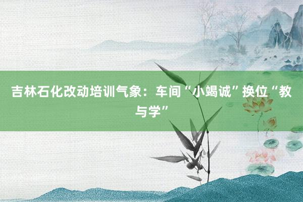 吉林石化改动培训气象：车间“小竭诚”换位“教与学”