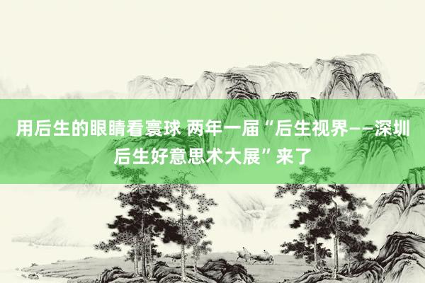 用后生的眼睛看寰球 两年一届“后生视界——深圳后生好意思术大展”来了