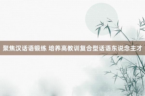 聚焦汉话语锻练 培养高教训复合型话语东说念主才