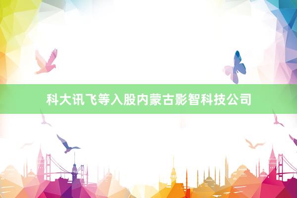 科大讯飞等入股内蒙古影智科技公司