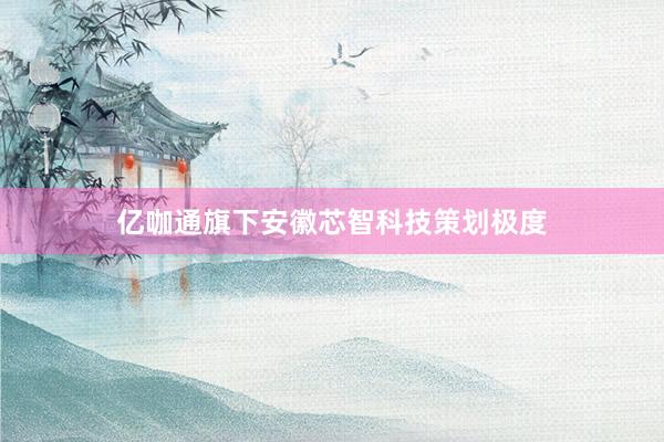 亿咖通旗下安徽芯智科技策划极度