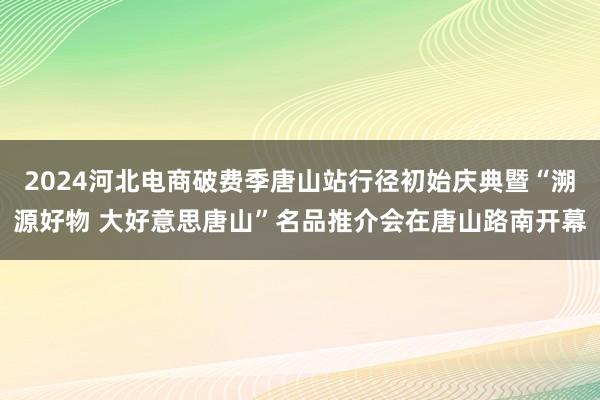 2024河北电商破费季唐山站行径初始庆典暨“溯源好物 大好意思唐山”名品推介会在唐山路南开幕