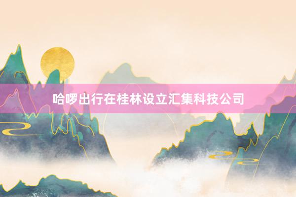 哈啰出行在桂林设立汇集科技公司