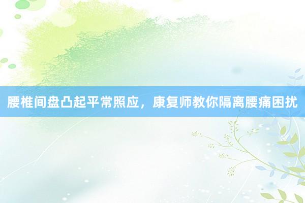 腰椎间盘凸起平常照应，康复师教你隔离腰痛困扰