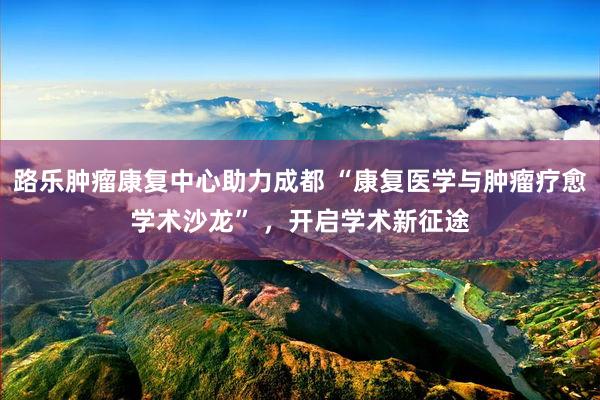 路乐肿瘤康复中心助力成都 “康复医学与肿瘤疗愈学术沙龙” ，开启学术新征途
