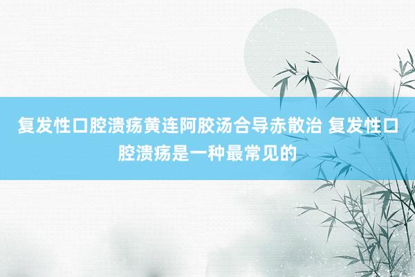 复发性口腔溃疡黄连阿胶汤合导赤散治 复发性口腔溃疡是一种最常见的