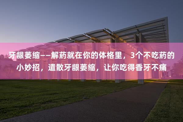 牙龈萎缩——解葯就在你的体格里，3个不吃葯的小妙招，遣散牙龈萎缩，让你吃得香牙不痛