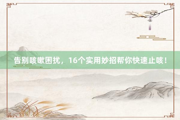 告别咳嗽困扰，16个实用妙招帮你快速止咳！