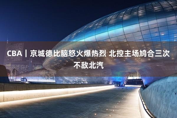 CBA｜京城德比脑怒火爆热烈 北控主场鸠合三次不敌北汽