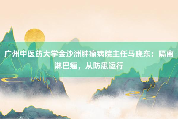 广州中医药大学金沙洲肿瘤病院主任马晓东：隔离淋巴瘤，从防患运行