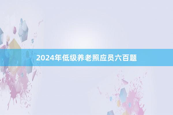2024年低级养老照应员六百题