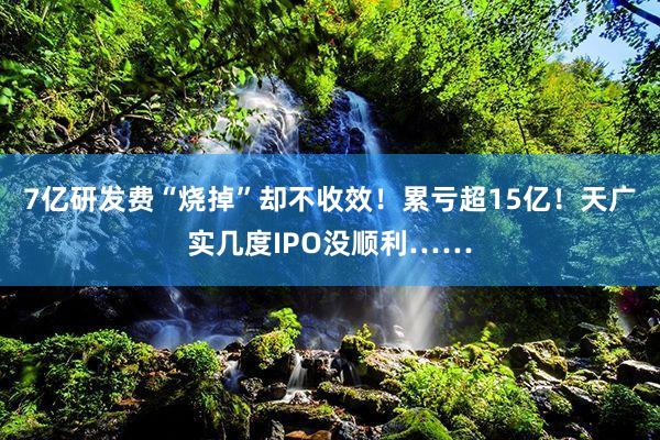 7亿研发费“烧掉”却不收效！累亏超15亿！天广实几度IPO没顺利……