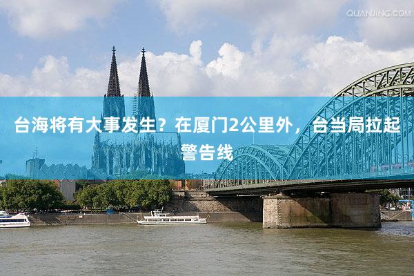 台海将有大事发生？在厦门2公里外，台当局拉起警告线