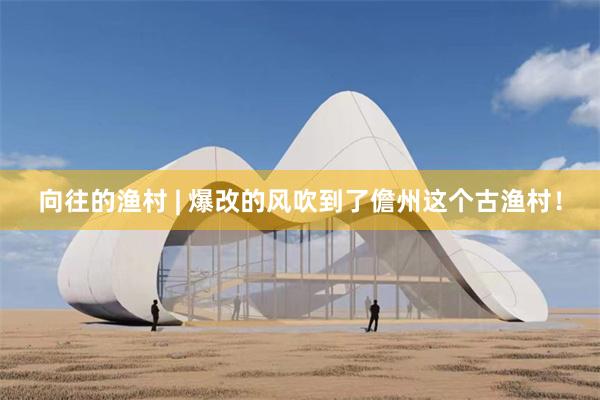 向往的渔村 | 爆改的风吹到了儋州这个古渔村！