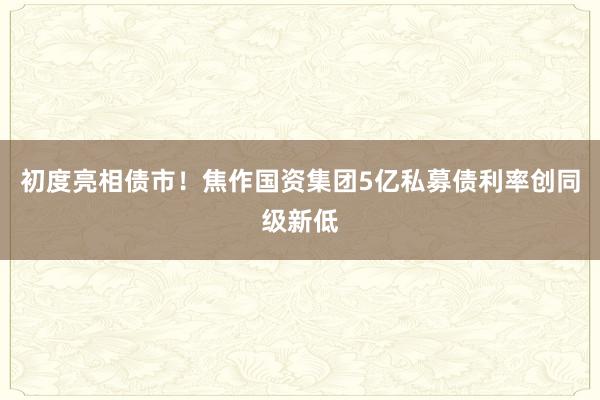 初度亮相债市！焦作国资集团5亿私募债利率创同级新低