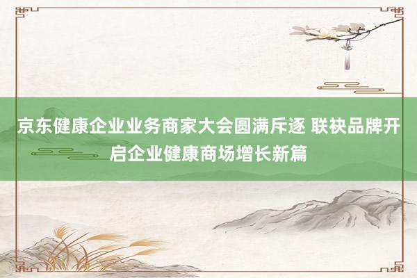 京东健康企业业务商家大会圆满斥逐 联袂品牌开启企业健康商场增长新篇