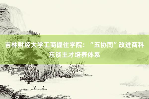 吉林财经大学工商握住学院：“五协同”改进商科东谈主才培养体系